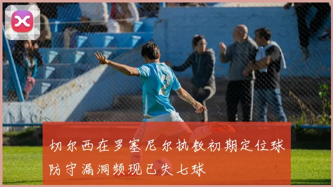 切尔西在罗塞尼尔执教初期定位球防守漏洞频现已失七球