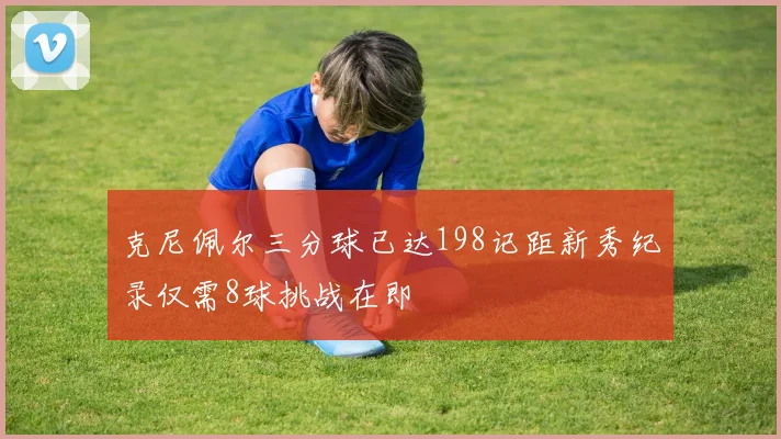 克尼佩尔三分球已达198记距新秀纪录仅需8球挑战在即