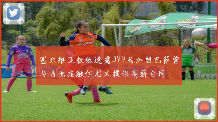 塞尔维亚教练透露DV9或加盟巴萨曾与马竞接触但尤文提供高薪合同