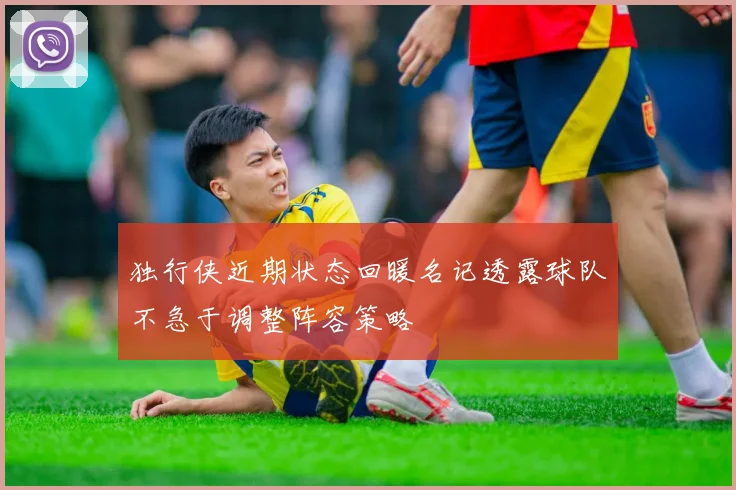 独行侠近期状态回暖名记透露球队不急于调整阵容策略