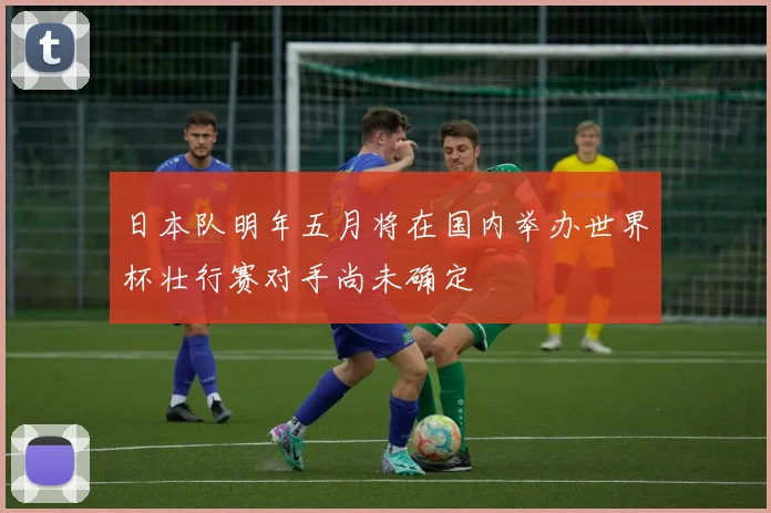 日本队明年五月将在国内举办世界杯壮行赛对手尚未确定
