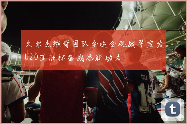久尔杰维奇团队全运会观战寻宝为U20亚洲杯备战添新动力