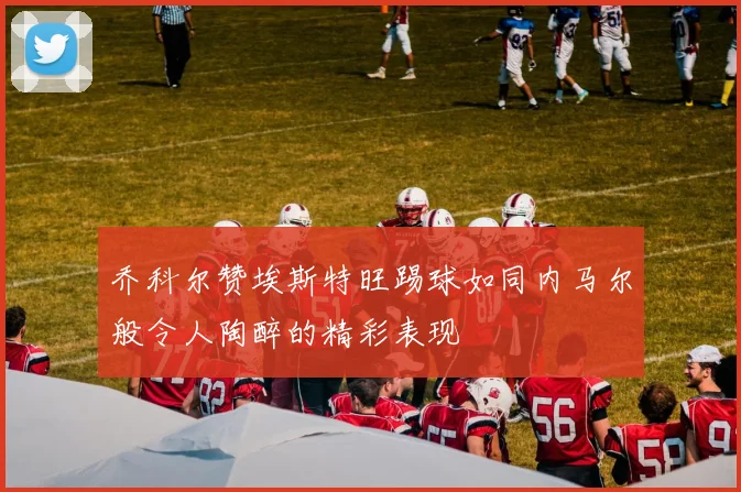 乔科尔赞埃斯特旺踢球如同内马尔般令人陶醉的精彩表现