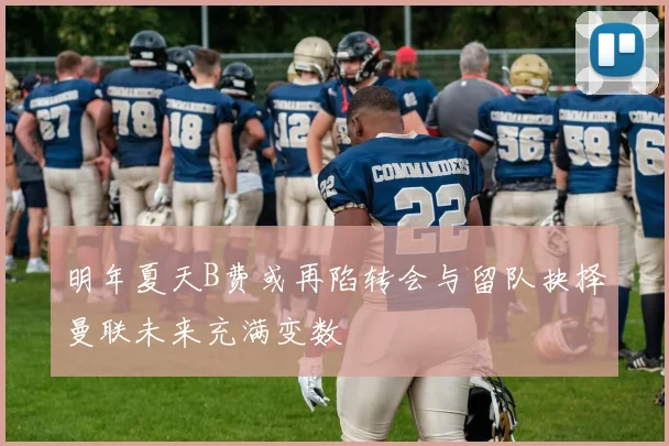 明年夏天B费或再陷转会与留队抉择曼联未来充满变数