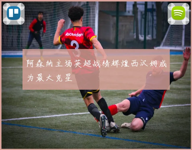 阿森纳主场英超战绩辉煌西汉姆成为最大克星