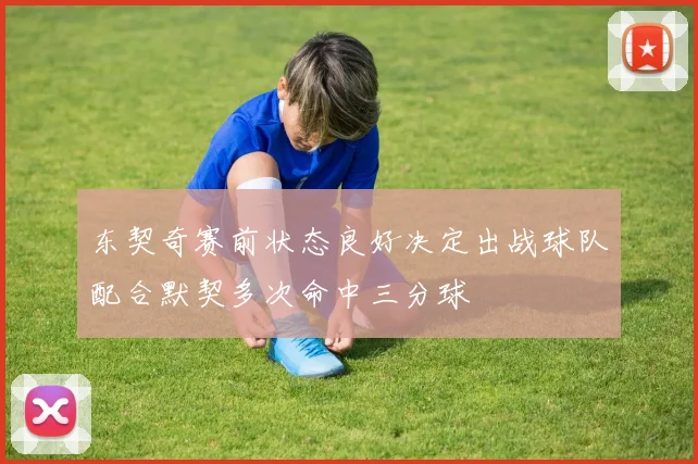 东契奇赛前状态良好决定出战球队配合默契多次命中三分球