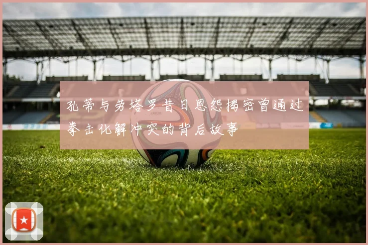 孔蒂与劳塔罗昔日恩怨揭密曾通过拳击化解冲突的背后故事