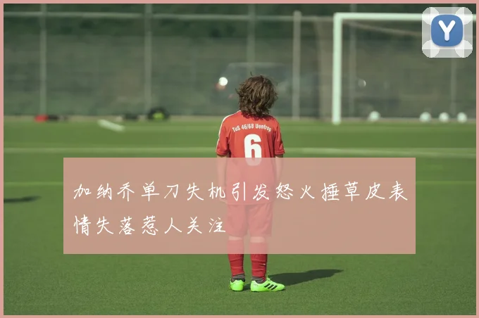 加纳乔单刀失机引发怒火捶草皮表情失落惹人关注