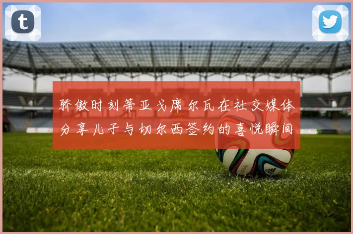 骄傲时刻蒂亚戈席尔瓦在社交媒体分享儿子与切尔西签约的喜悦瞬间