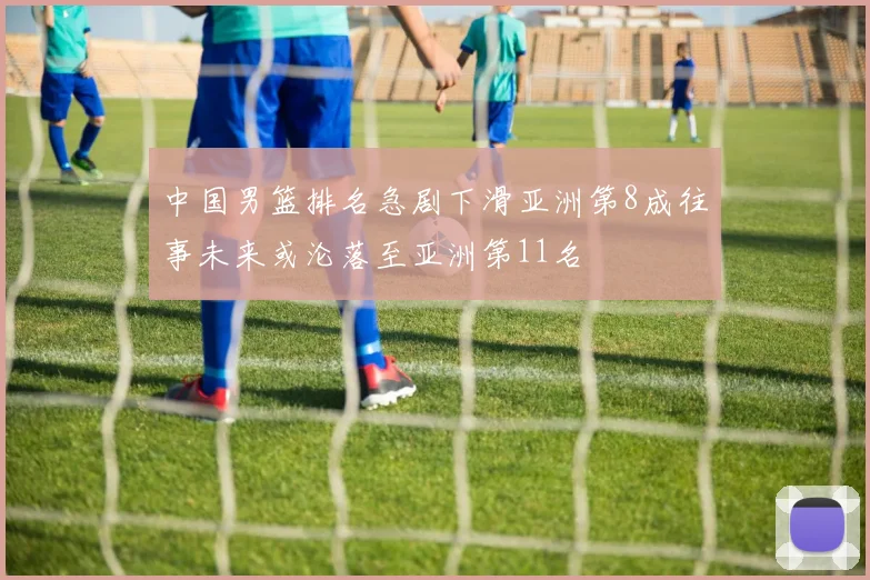 中国男篮排名急剧下滑亚洲第8成往事未来或沦落至亚洲第11名