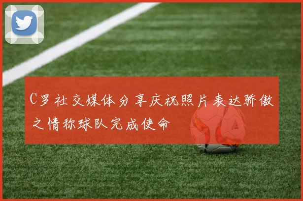 C罗社交媒体分享庆祝照片表达骄傲之情称球队完成使命