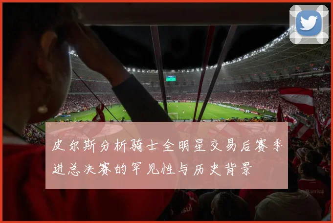 皮尔斯分析骑士全明星交易后赛季进总决赛的罕见性与历史背景