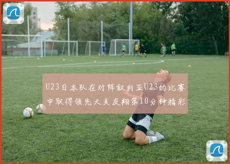 U23日本队在对阵叙利亚U23的比赛中取得领先大关友翔第10分钟精彩进球