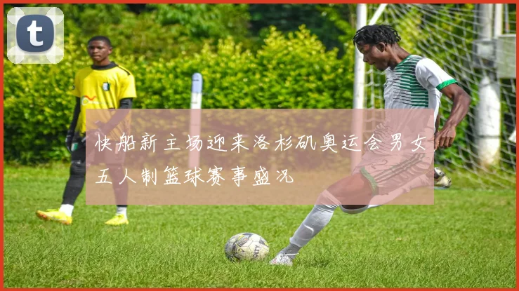 快船新主场迎来洛杉矶奥运会男女五人制篮球赛事盛况