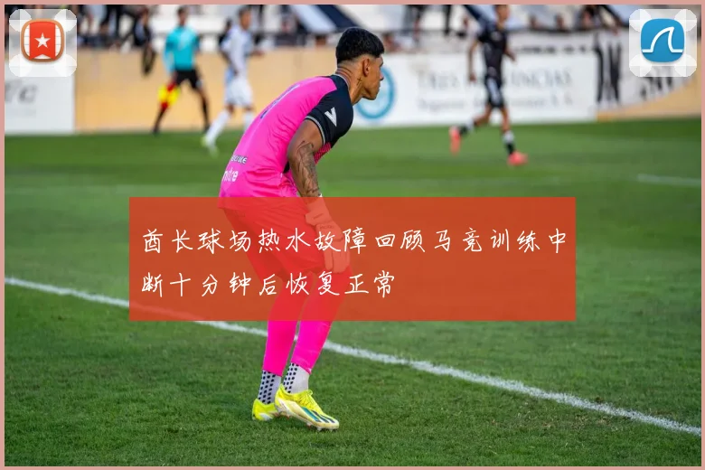 酋长球场热水故障回顾马竞训练中断十分钟后恢复正常