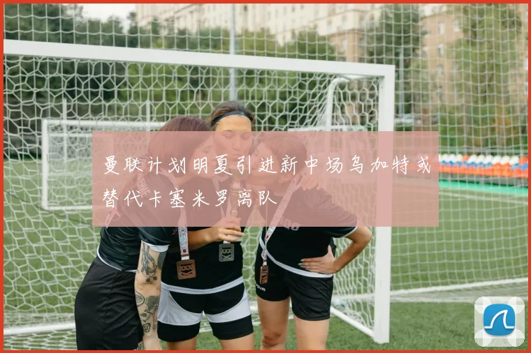 曼联计划明夏引进新中场乌加特或替代卡塞米罗离队