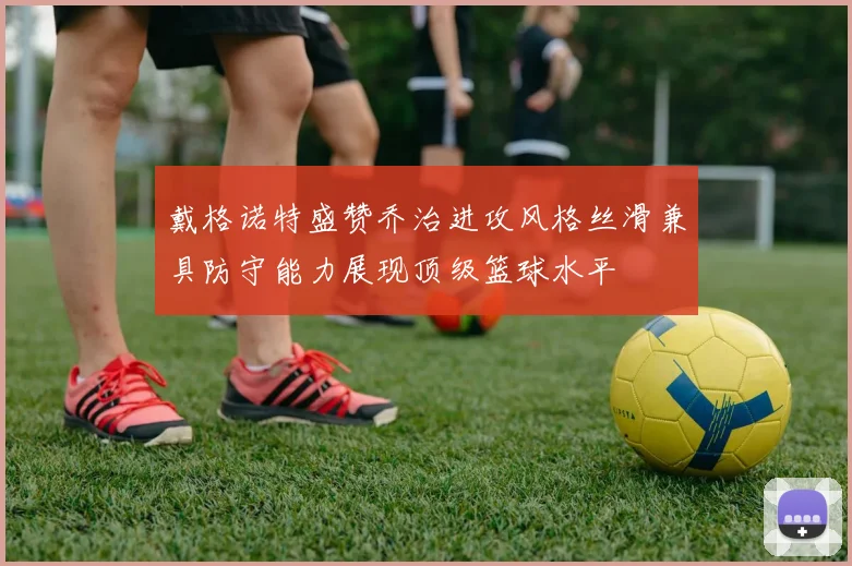 戴格诺特盛赞乔治进攻风格丝滑兼具防守能力展现顶级篮球水平