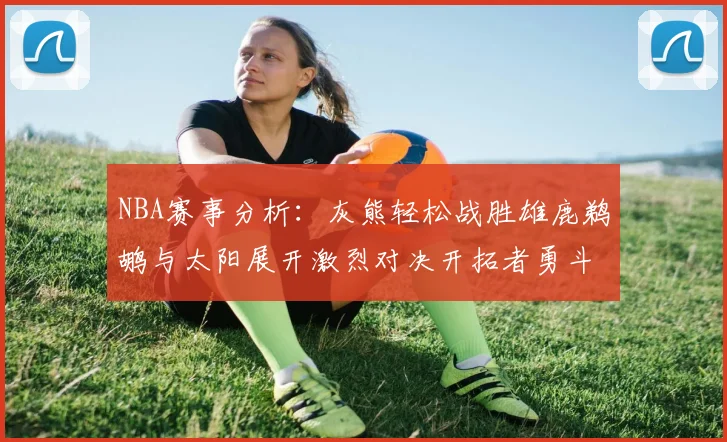 NBA赛事分析：灰熊轻松战胜雄鹿鹈鹕与太阳展开激烈对决开拓者勇斗快船不畏强敌