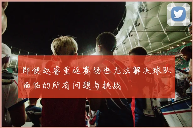 即便赵睿重返赛场也无法解决球队面临的所有问题与挑战