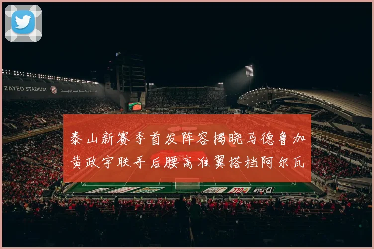 泰山新赛季首发阵容揭晓马德鲁加黄政宇联手后腰高准翼搭档阿尔瓦罗