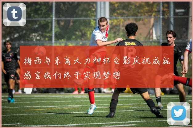 梅西与乐高大力神杯合影庆祝成就感言我们终于实现梦想