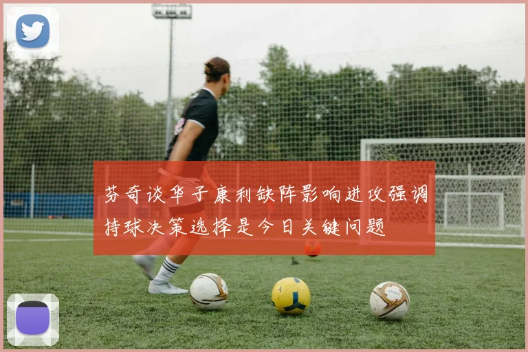 芬奇谈华子康利缺阵影响进攻强调持球决策选择是今日关键问题