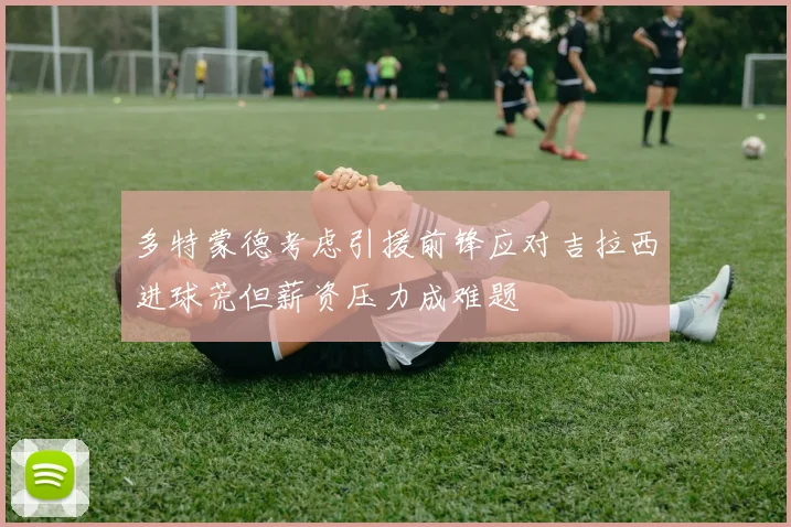 多特蒙德考虑引援前锋应对吉拉西进球荒但薪资压力成难题