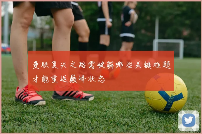 曼联复兴之路需破解哪些关键难题才能重返巅峰状态
