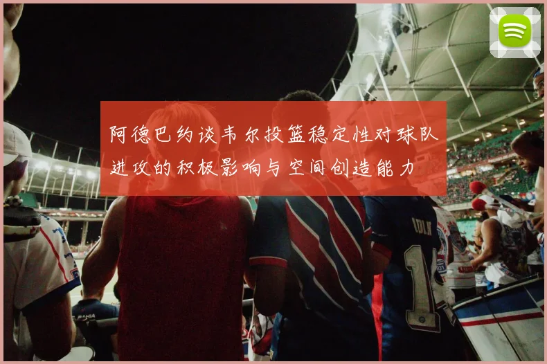 阿德巴约谈韦尔投篮稳定性对球队进攻的积极影响与空间创造能力