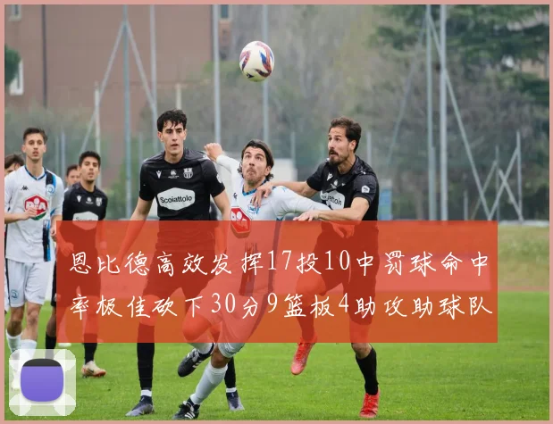 恩比德高效发挥17投10中罚球命中率极佳砍下30分9篮板4助攻助球队获胜