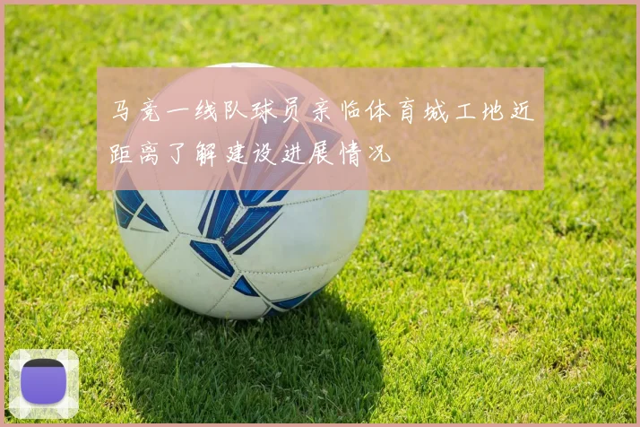 马竞一线队球员亲临体育城工地近距离了解建设进展情况