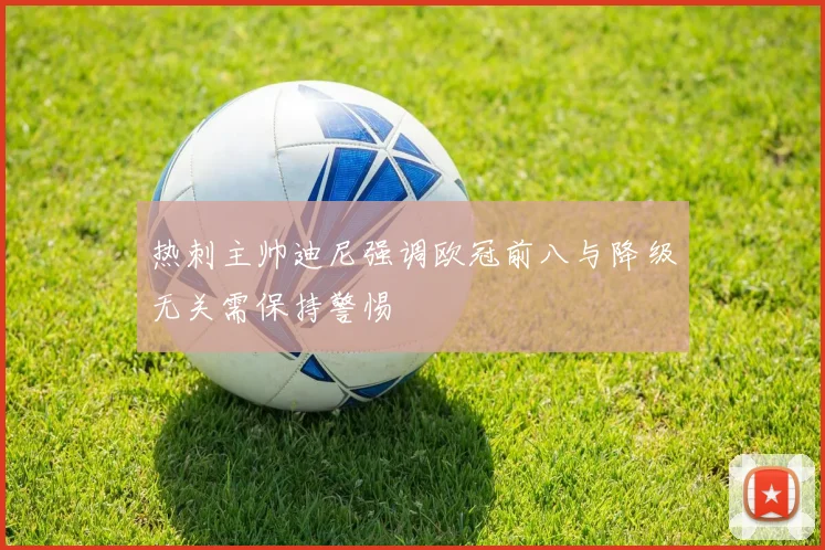 热刺主帅迪尼强调欧冠前八与降级无关需保持警惕