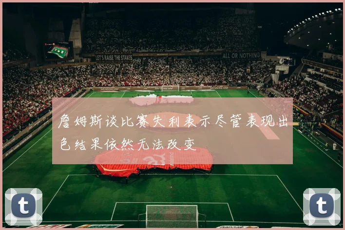 詹姆斯谈比赛失利表示尽管表现出色结果依然无法改变