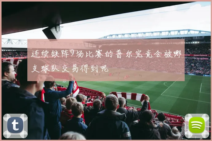 连续缺阵9场比赛的普尔究竟会被哪支球队交易得到呢
