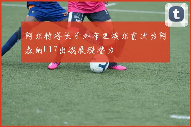 阿尔特塔长子加布里埃尔首次为阿森纳U17出战展现潜力