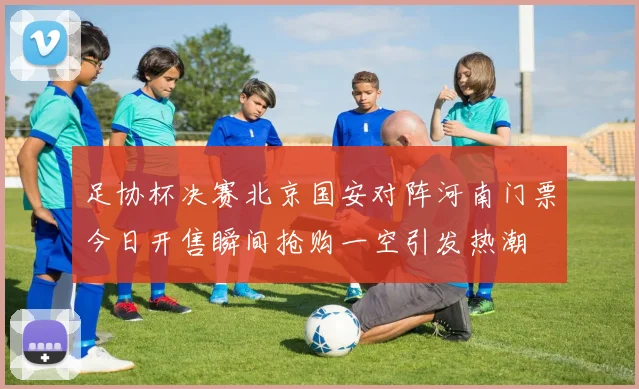 足协杯决赛北京国安对阵河南门票今日开售瞬间抢购一空引发热潮