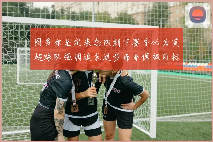 图多尔坚定表态热刺下赛季必为英超球队强调追求进步而非保级目标
