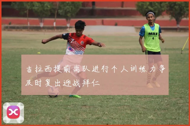 吉拉西提前离队进行个人训练力争及时复出迎战拜仁