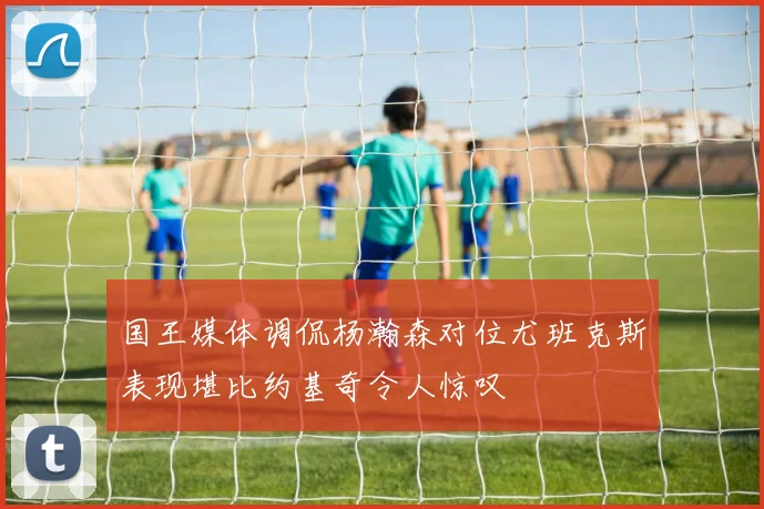 国王媒体调侃杨瀚森对位尤班克斯表现堪比约基奇令人惊叹
