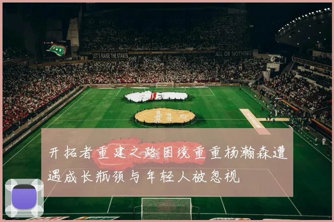 开拓者重建之路困境重重杨瀚森遭遇成长瓶颈与年轻人被忽视