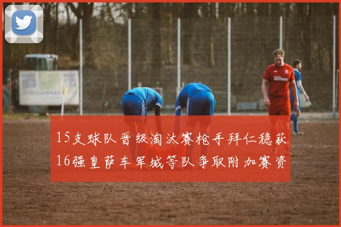 15支球队晋级淘汰赛枪手拜仁稳获16强皇萨车军城等队争取附加赛资格
