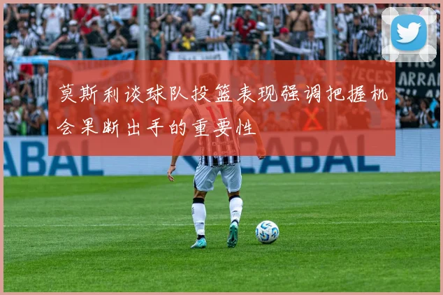 莫斯利谈球队投篮表现强调把握机会果断出手的重要性