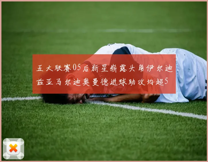 五大联赛05后新星崭露头角伊尔迪兹亚马尔迪奥曼德进球助攻均超5