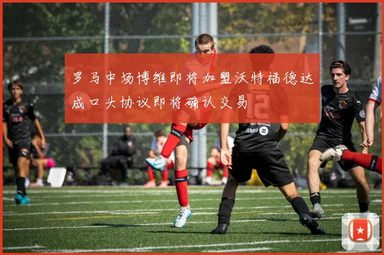 罗马中场博维即将加盟沃特福德达成口头协议即将确认交易