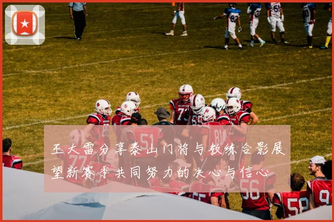 王大雷分享泰山门将与教练合影展望新赛季共同努力的决心与信心