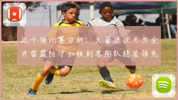 近十场比赛分析：火箭进攻火力全开雷霆防守如铁刺客船队稳居领先湖人表现堪忧