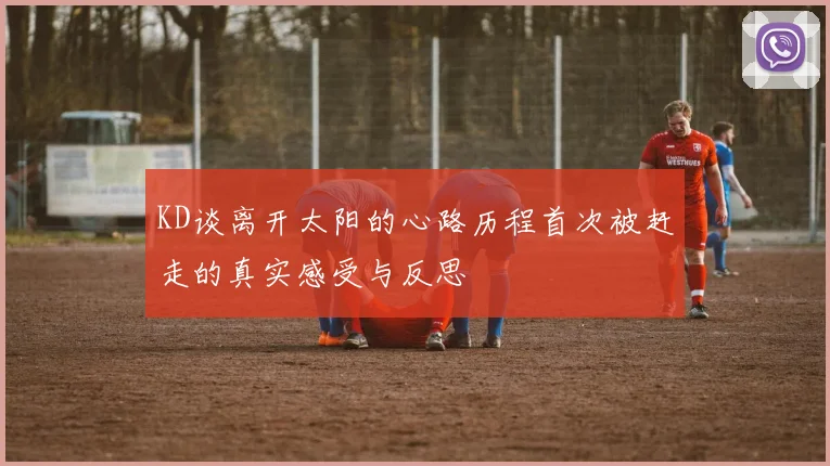 KD谈离开太阳的心路历程首次被赶走的真实感受与反思