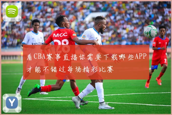 看CBA赛事直播你需要下载哪些APP才能不错过每场精彩比赛
