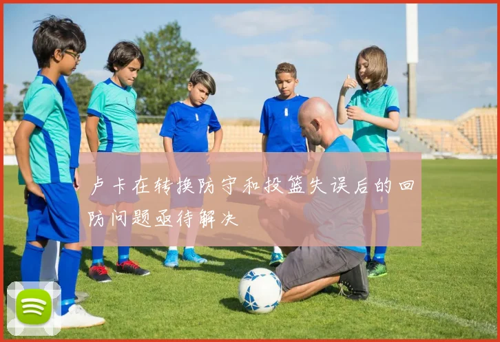 卢卡在转换防守和投篮失误后的回防问题亟待解决