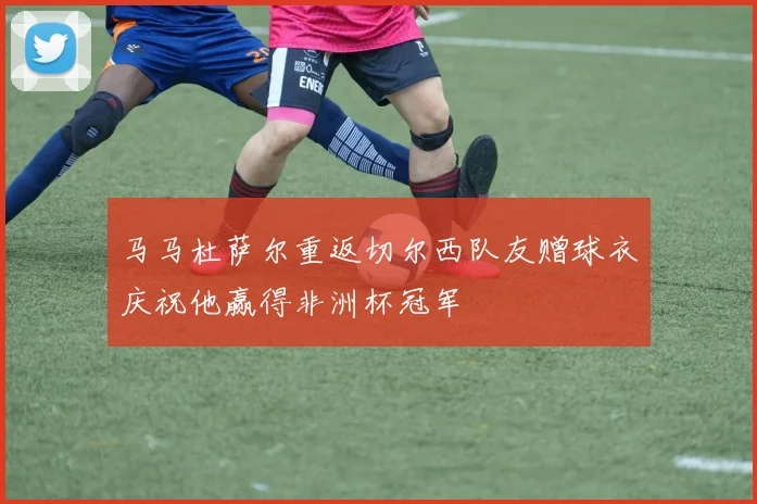 马马杜萨尔重返切尔西队友赠球衣庆祝他赢得非洲杯冠军